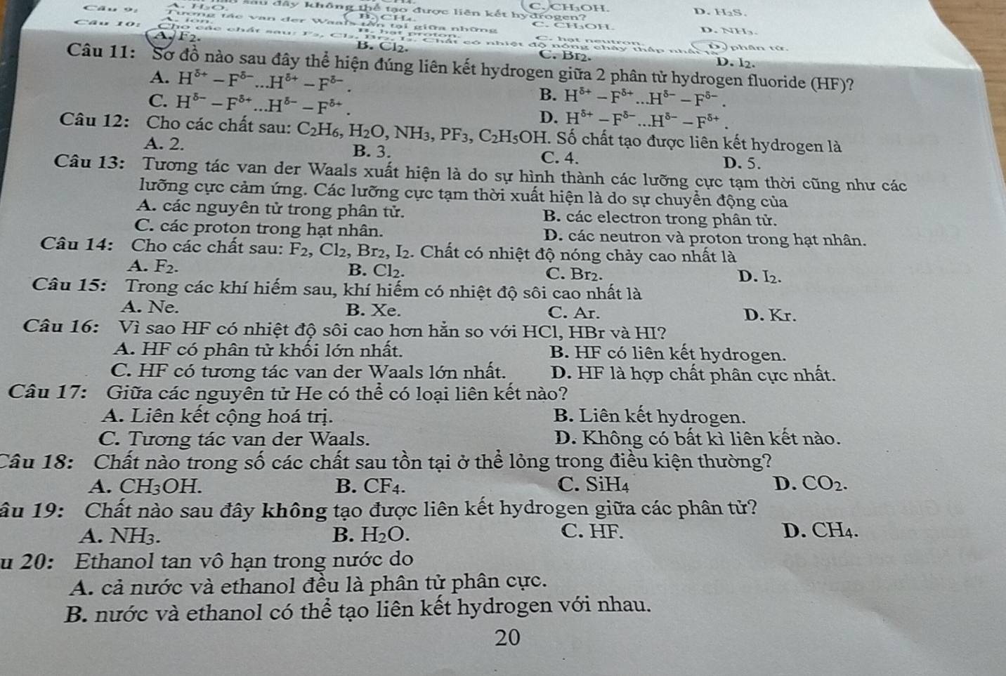 lu đây không thể tạo được liên kết hyđrogen? C. CHOH. D. H₂S.
BCH
tmg tác van đer Waan tên tại giữa những C.CHOH. D. NH₃.
F2.
Cho các chất sau: hat proton. D P phân tớ.
a
C. Br2. D. l2.
Câu 11: Sơ đồ nào sau đây thể hiện đúng liên kết hydrogen giữa 2 phân tử hydrogen fluoride (HF)?
A. H^(delta +)-F^(delta -)...H^(delta +)-F^(delta -).
B.
C. H^(delta -)-F^(delta +)...H^(delta -)-F^(delta +). H^(delta +)-F^(delta +)...H^(delta -)-F^(delta -).
D. H^(delta +)-F^(delta -)...H^(delta -)-F^(delta +).
Câu 12: Cho các chất sau: C_2H_6,H_2O,NH_3,PF_3,C_2H_5 C 9H. Số chất tạo được liên kết hydrogen là
A. 2. B. 3. C. 4. D. 5.
Câu 13: Tương tác van der Waals xuất hiện là do sự hình thành các lưỡng cực tạm thời cũng như các
lưỡng cực cảm ứng. Các lưỡng cực tạm thời xuất hiện là do sự chuyển động của
A. các nguyên tử trong phân tử. B. các electron trong phân tử.
C. các proton trong hạt nhân. D. các neutron và proton trong hạt nhân.
Câu 14: Cho các chất sau: F_2,Cl_2,Br_2,I_2. Chất có nhiệt độ nóng chảy cao nhất là
A. F_2. B. Cl₂. C. Br2.
D. I_2.
Câu 15: Trong các khí hiếm sau, khí hiếm có nhiệt độ sôi cao nhất là
A. Ne. B. Xe. C. Ar. D. Kr.
Câu 16: Vì sao HF có nhiệt độ sôi cao hơn hằn so với HCl, HBr và HI?
A. HF có phân tử khối lớn nhất. B. HF có liên kết hydrogen.
C. HF có tương tác van der Waals lớn nhất. D. HF là hợp chất phân cực nhất.
Câu 17: Giữa các nguyên tử He có thể có loại liên kết nào?
A. Liên kết cộng hoá trị. B. Liên kết hydrogen.
C. Tương tác van der Waals. D. Không có bất kì liên kết nào.
Câu 18: Chất nào trong số các chất sau tồn tại ở thể lỏng trong điều kiện thường?
A. C H_3 OH B. CF4. C. SiH₄ D. CO_2.
âu 19: Chất nào sau đây không tạo được liên kết hydrogen giữa các phân tử?
A. NH3. B. H_2O. C. HF. D. CH4.
u 20: Ethanol tan vô hạn trong nước do
A. cả nước và ethanol đều là phân tử phân cực.
B. nước và ethanol có thể tạo liên kết hydrogen với nhau.
20