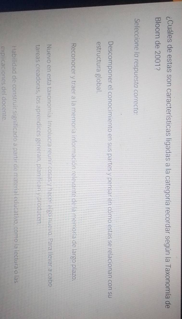 ¿Cuáles de estas son características ligadas a la categoría recordar según la Taxonomía de
Bloom de 2001?
Seleccione la respuesta correcta:
Descomponer el conocimiento en sus partes y pensar en cómo estas se relacionan con su
estructura global.
Reconocer y traer a la memoria información relevante de la memoria de largo plazo.
Nuevo en esta taxonomía. Involucra reunir cosas y hacer algo nuevo. Para llevar a cabo
tareas creadoras, los aprendices generan, planifican y producen.
Habilidad de construir significado a partir de material educativo, como la lectura o las
explicaciones del docente.