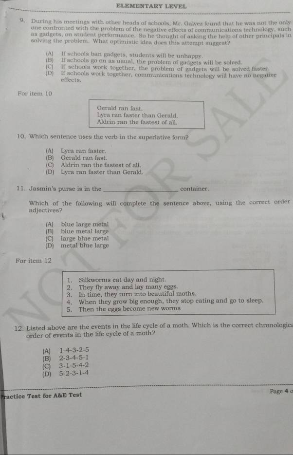 ELEMENTARY LEVEL
9. During his meetings with other heads of schools, Mr. Galvez found that he was not the only
one confronted with the problem of the negative effects of communications technology, such
as gadgets, on student performance. So he thought of asking the help of other principals in
solving the problem. What optimistic idea does this attempt suggest?
(A) If schools ban gadgets, students will be unhappy.
(B) If schools go on as usual, the problem of gadgets will be solved.
(C) If schools work together, the problem of gadgets will be solved faster.
(D) If schools work together, communications technology will have no negative
effects.
For item 10
Gerald ran fast.
Lyra ran faster than Gerald.
Aldrin ran the fastest of all.
10. Which sentence uses the verb in the superlative form?
(A) Lyra ran faster.
(B) Gerald ran fast.
(C) Aldrin ran the fastest of all.
(D) Lyra ran faster than Gerald.
11. Jasmin's purse is in the _container.
Which of the following will complete the sentence above, using the correct order
adjectives?
(A) blue large metal
(B) blue metal large
(C) large blue metal
(D) metal blue large
For item 12
1. Silkworms eat day and night.
2. They fly away and lay many eggs.
3. In time, they turn into beautiful moths.
4. When they grow big enough, they stop eating and go to sleep.
5. Then the eggs become new worms
12. Listed above are the events in the life cycle of a moth. Which is the correct chronologic
order of events in the life cycle of a moth?
(A) 1 -4 -3 -2 -5
(B) 2 -3 -4 -5 -1
(C) 3 -1 -5 -4 -2
(D) 5 -2 -3 -1 -4
Practice Test for A&E Test Page 4 c