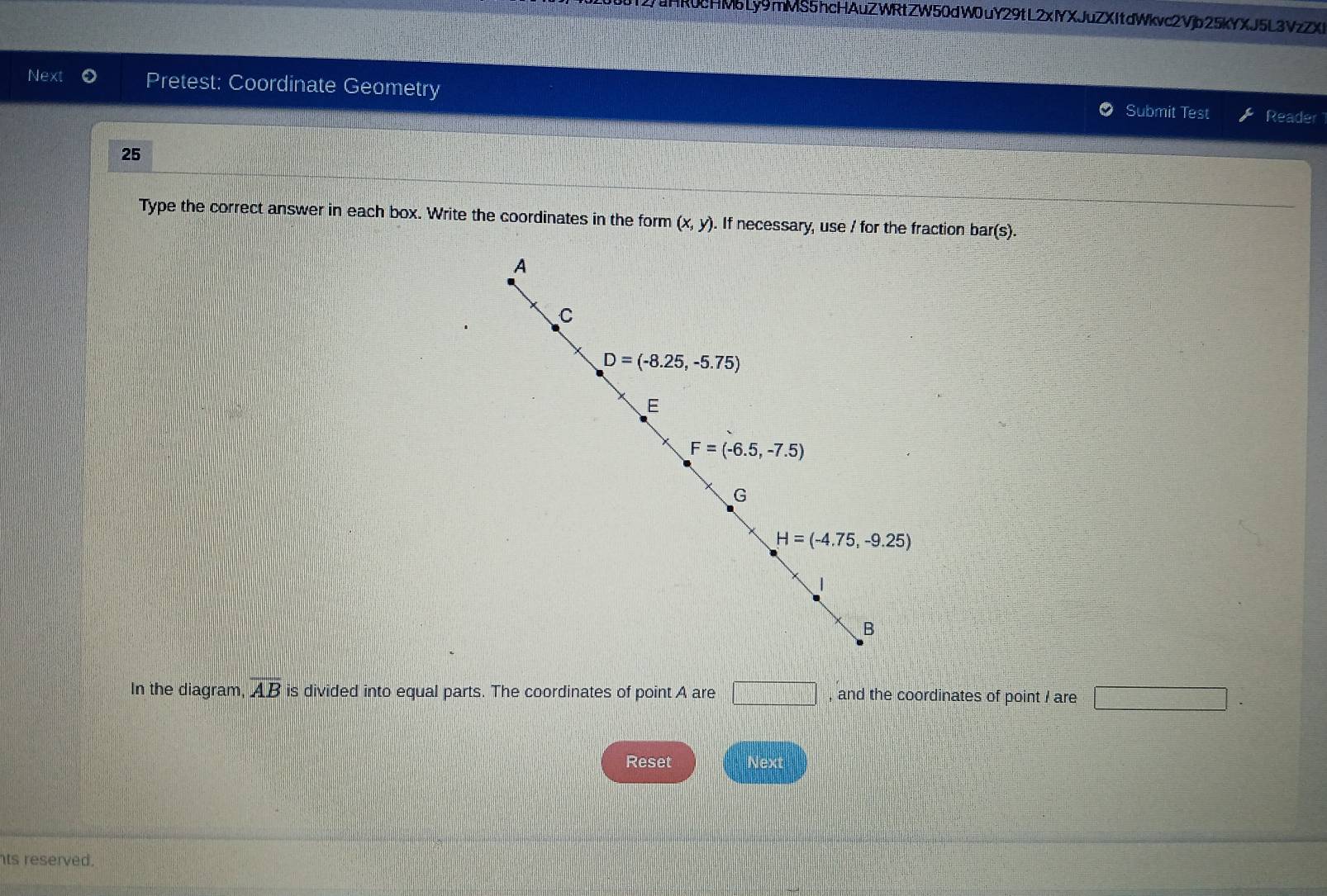 2uHR0cHMbLy9mMS5hcHAuZWRtZW50dW0uY29tL2xlYXJuZXItdWkvc2Vjb25kYXJ5L3VzZX
Next Pretest: Coordinate Geometry Submit Test
Reader
25
Type the correct answer in each box. Write the coordinates in the form (x,y). If necessary, use / for the fraction bar(s).
In the diagram overline AB is divided into equal parts. The coordinates of point A are □ , and the coordinates of point / are □ .
Reset Next
ts reserved.