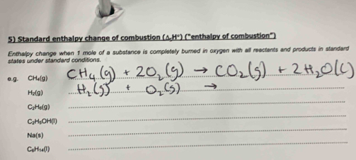 Standard enthalpy change of combustion (ΔH°) ("enthalpy of combustion" 
Enthalpy change when 1 mole of a substance is completely burned in oxygen with all reactants and products in standard 
states under standard conditions. 
_ 
_ 
e. g. CH_4(g)
H_2(g)
_
C_2H_6(g)
_
C_2H_5OH(l)
_
Na(s)
_
C_6H_14(l)