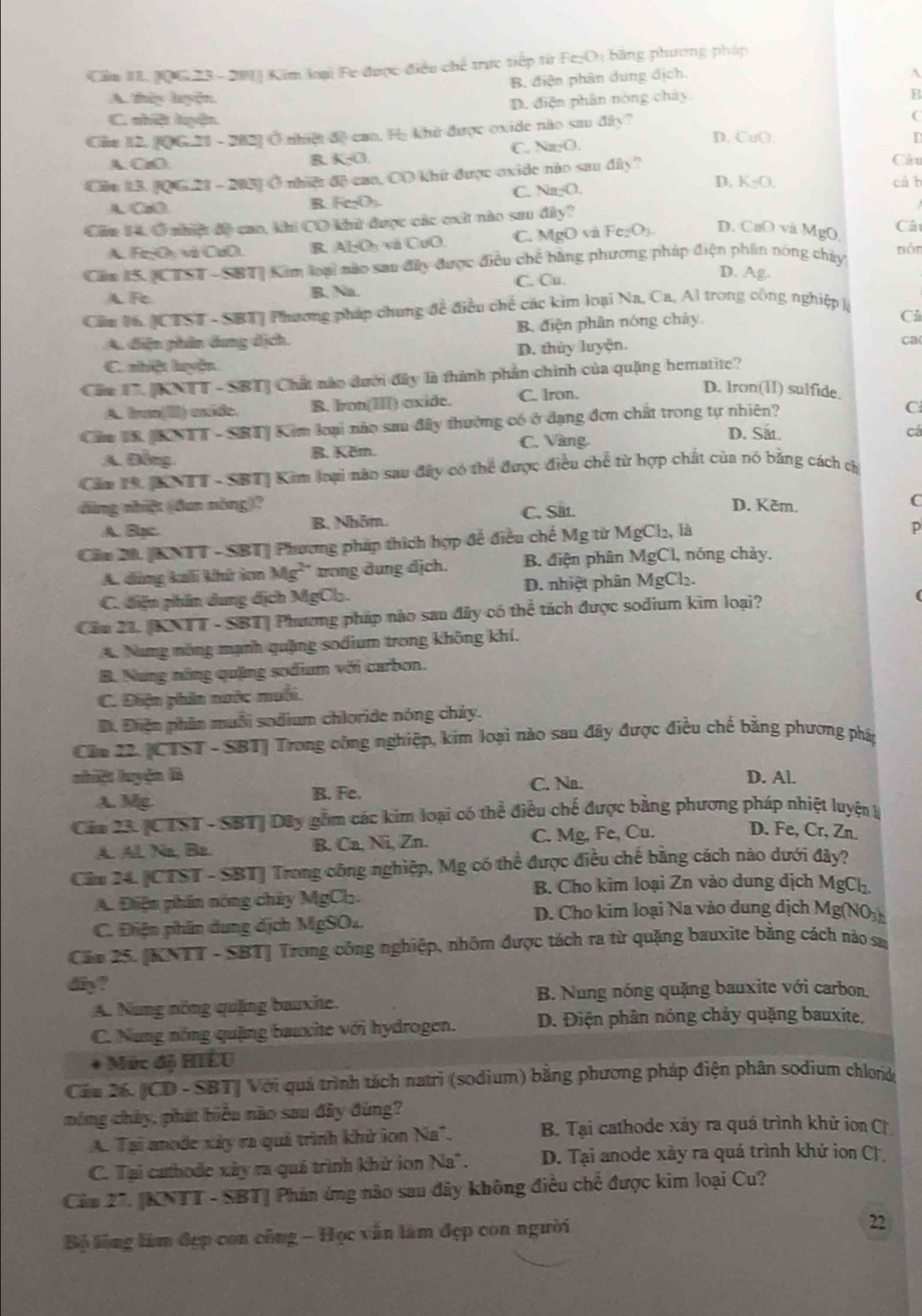 Cầm II. N0G 23-201 Kim loại Fe được điều chế trực tiếp từ Fc;O; bằng phương pháp
B. điện phân dung địch.
A
A. thêy lyện.
D. điện phần nòng chảy
B
C. shiệt huện
(
Che 12. 106.21 - 202) Ở nhiệt độ cao. Họ khủ được oxide não sau đây? D. CuO
A. CzO C. Na₂O.
B. K-□ Câu
Của 13. 21 - 2031 Ở nhiệ độ cao, CO khữ được oxide não sau ở 1in ?
cà b
A、 CaO
R -c ( C. Na-O. D. K_2O.
Cie 14,Ở nhiậ đô can, khi CO khữ được các exit nào sau đây? Cât
A. FejO: và CuO. B. Al₂O và CuO C. MgO và Fe_2O_3 D. CaO và MgO
Căm IS. CTST - SBT] Kim loại nào san đây được điều chế bằng phương pháp điện phân nóng chảy nón
A Fe R. Na. C. Cu
D. Ag.
Cầu 16. JCTST - SBT| Phương pháp chung đề điều chế các kim loại Na, Ca, Al trong công nghiệp à
A. diễn phân dung dịch. B. điện phân nóng cháy.
Cù
C. nhiệt luyện D. thủy luyện.
ca
Câu T. [KNTT - SBT] Chất nào dưới đây là thành phần chính của quặng hematite?
A. Ina(I) míde. B. Iron(II() oxide. C. Iron.
D. Iron(11) sulfide.
Ciu 18 [KNTT - SBT] Kim loại nào sau đây thường có ở dạng đơn chất trong tự nhiên?
C
C. Vàng
D. Sắt.
A. Dồng. B. Kěm. cá
Căm 19, [ANTT - SBTJ Kim loại nào sau đây có thể được điều chế từ hợp chất của nó bảng cách c
dàng nhiệt (đun nông)? D. Kěm.
A. Bạc. B. Nhôm. C. Sat.
C
Cầu 20. [KNTT - SBT] Phương pháp thích hợp để điều chế Mỹ từ MgCl_2, là
D
A. dùng kali khử ion Mg^(2+) trong dung dịch. B. điện phân MgCl 1, nóng chảy.
C. điện phần dung địch MgCl. D. nhiệt phân MgCl_2.
Cầu 21. [KNTT - SBT| Phương pháp nào sau đây có thể tách được sodium kim loại?
A. Nang nông mạnh quặng sodium trong không khí.
B. Nung nông quặng sodium với carbon.
C. Điện phin nước muối.
Đ. Đhiện phần muỗi sodium chloride nóng chảy.
Căn 22. [CTST - SBT] Trong công nghiệp, kim loại nào sau đây được điều chế bằng phương pháp
nhiệt luyện B D. Al.
A. Mg B. Fe. C. Na.
Căm 23. [CTST - SBT] Dây gồm các kim loại có thể điều chế được bằng phương pháp nhiệt luyện k
A. Al. Na, Be. B. Ca, Ni, Zn. C. Mg, Fe, Cu. D. Fe, Cr, Zn.
Cầm 24. [CTST - SBT] Trong công nghiệp, Mg có thể được điều chế bằng cách nào dưới đây?
B. Cho kim loại Zn vào dung dịch MgCh.
A. Điện phân nóng chây MgCl₃.
D. Cho kim loại Na vào dung dịch Mg(NO₃)
C. Điện phân dung dịch MgSO₄.
Căm 25. [KNTT - SBT] Trong công nghiệp, nhôm được tách ra từ quặng bauxite bằng cách nào sa
diy?
A. Nung nóng quặng bauxite. B. Nung nóng quặng bauxite với carbon.
C. Nung nồng quặng bauxite với hydrogen. D. Điện phân nóng chảy quặng bauxite,
+ Mức độ HIÊU
Cău 26. [CD - SBT| Với quá trình tách natri (sodium) bằng phương pháp điện phân sodium chlord
móng chảy, phát biểu não sau đây đúng?
A. Tại anode xây ra quả trình khử ion Na". B. Tại cathode xảy ra quá trình khử ion Ch
C. Tại cathode xây ra quả trình khử ion Na". D. Tại anode xày ra quá trình khử ion C
Cáu 27. [KNTT - SBT| Phản ứng nào sau đây không điều chế được kim loại Cu?
Bộ lêng làm đẹp con công - Học vấn làm đẹp con người
22