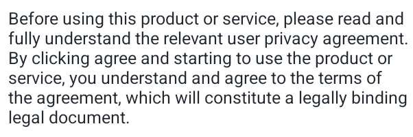 Before using this product or service, please read and 
fully understand the relevant user privacy agreement. 
By clicking agree and starting to use the product or 
service, you understand and agree to the terms of 
the agreement, which will constitute a legally binding 
legal document.