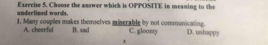 Choose the answer which is OPPOSITE in meaning to the
underlined words.
1. Many couples makes themselves miserable by not communicating.
A. cheerful B. sad C. gloomy D. unhappy
5