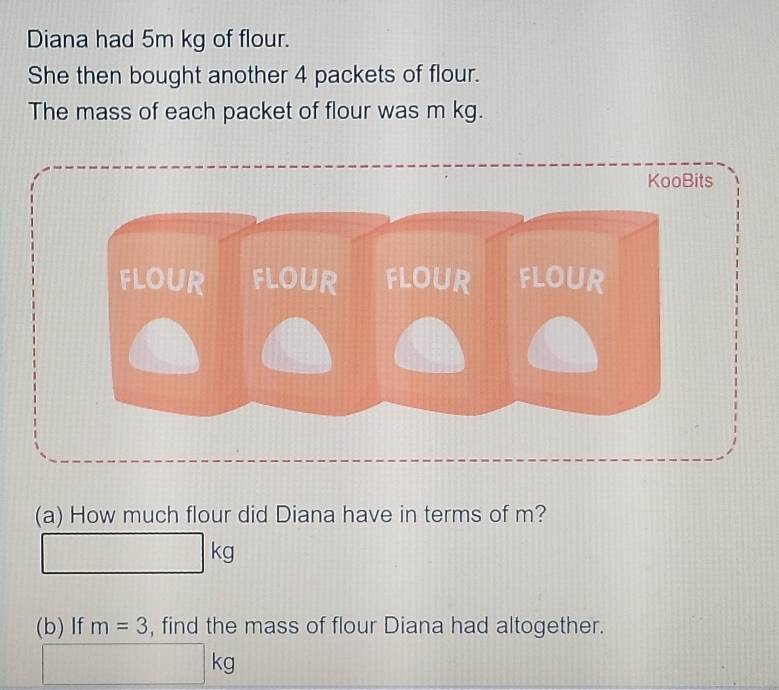 Diana had 5m kg of flour. 
She then bought another 4 packets of flour. 
The mass of each packet of flour was m kg. 
(a) How much flour did Diana have in terms of m?
□ kg
(b) If m=3 , find the mass of flour Diana had altogether.
□ kg