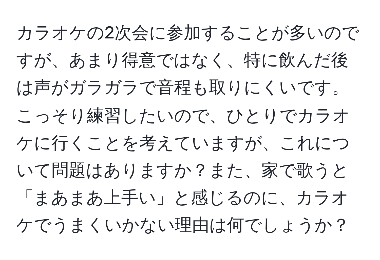 カラオケの2次会に参加することが多いのですが、あまり得意ではなく、特に飲んだ後は声がガラガラで音程も取りにくいです。こっそり練習したいので、ひとりでカラオケに行くことを考えていますが、これについて問題はありますか？また、家で歌うと「まあまあ上手い」と感じるのに、カラオケでうまくいかない理由は何でしょうか？