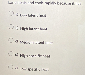 Land heats and cools rapidly because it has
a) Low latent heat
b) High latent heat
c) Medium latent heat
d) High specific heat
e) Low specific heat