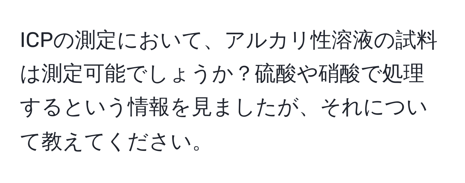 ICPの測定において、アルカリ性溶液の試料は測定可能でしょうか？硫酸や硝酸で処理するという情報を見ましたが、それについて教えてください。