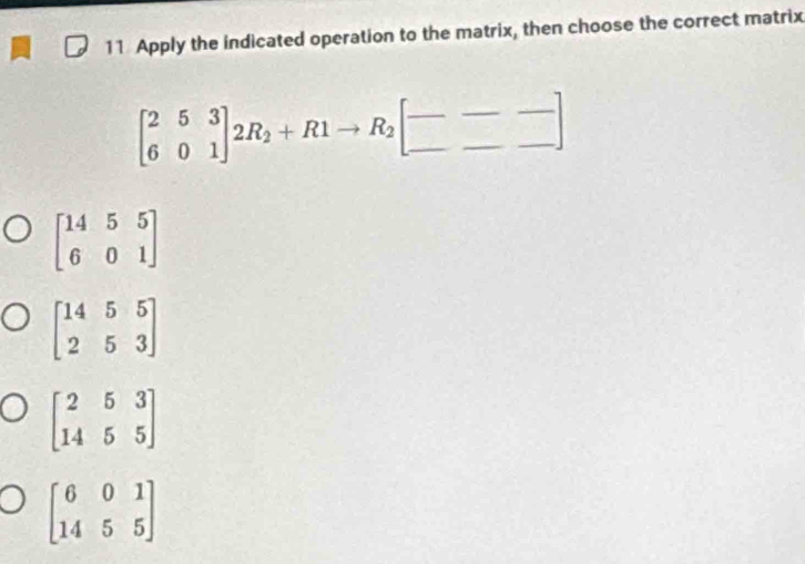 Apply the indicated operation to the matrix, then choose the correct matrix
beginbmatrix 2&5&3 6&0&1endbmatrix 2R_2+R1to R_2beginbmatrix --- ---endbmatrix
beginbmatrix 14&5&5 6&0&1endbmatrix
beginbmatrix 14&5&5 2&5&3endbmatrix
beginbmatrix 2&5&3 14&5&5endbmatrix
beginbmatrix 6&0&1 14&5&5endbmatrix