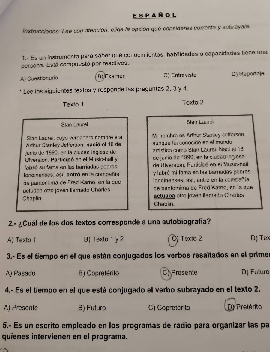 a ñ o l
Instrucciones: Lee con atención, elige la opción que consideres correcta y subráyala.
1.- Es un instrumento para saber qué conocimientos, habilidades o capacidades tiene una
persona. Está compuesto por reactivos.
A) Cuestionario B) Examen C) Entrevista D) Reportaje
Lee los siguientes textos y responde las preguntas 2, 3 y 4.
Texto 1 Texto 2
Stan Laurel Stan Laurel
Stan Laurel, cuyo verdadero nombre era Mi nombre es Arthur Stanley Jefferson,
Arthur Stanley Jefferson, nació el 16 de aunque fui conocido en el mundo
junio de 1890, en la ciudad inglesa de artístico como Stan Laurel. Nací el 16
Ulverston. Participó en el Music-hall y de junio de 1890, en la ciudad inglesa
labró su fama en las barriadas pobres de Ulverston. Participé en el Music-hall
Iondinenses; así, entró en la compañía  y labré mi fama en las barriadas pobres
de pantomima de Fred Karno, en la que  Iondinenses; así, entré en la compañía
actuaba otro joven Ilamado Charles de pantomima de Fred Karno, en la que
Chaplin. actuaba otro joven llamado Charles
Chaplin.
2.- ¿Cuál de los dos textos corresponde a una autobiografía?
A) Texto 1 B) Texto 1 y 2 C) Texto 2 D) Tex
3.- Es el tiempo en el que están conjugados los verbos resaltados en el primer
A) Pasado B) Copretérito C) Presente D) Futuro
4.- Es el tiempo en el que está conjugado el verbo subrayado en el texto 2.
A) Presente B) Futuro C) Copretérito D) Pretérito
5.- Es un escrito empleado en los programas de radio para organizar las pa
quienes intervienen en el programa.