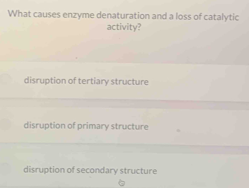 What causes enzyme denaturation and a loss of catalytic
activity?
disruption of tertiary structure
disruption of primary structure
disruption of secondary structure