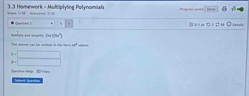 3.3 Homework - Multiplying Polynomials Progress saved Done sqrt(0) 
Score: 1/10 Answered: 1/10 
Question 2 < > B 0/1 pt つ 3 B 98 odot Details 
Multiply and simplify: (5x)(8x^2)
The answer can be written in the form cx^p where:
c=□
p=□
Question Help: B Video 
Submit Question