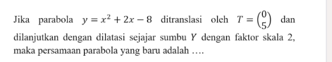 Jika parabola y=x^2+2x-8 ditranslasi oleh T=beginpmatrix 0 5endpmatrix dan 
dilanjutkan dengan dilatasi sejajar sumbu Y dengan faktor skala 2, 
maka persamaan parabola yang baru adalah …