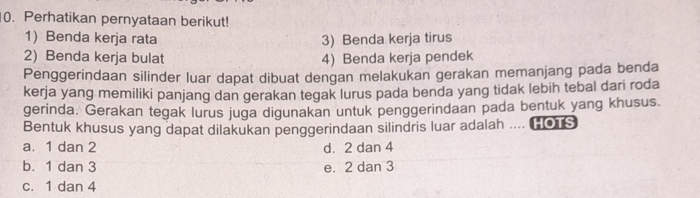 Perhatikan pernyataan berikut!
1 Benda kerja rata 3) Benda kerja tirus
2) Benda kerja bulat 4) Benda kerja pendek
Penggerindaan silinder luar dapat dibuat dengan melakukan gerakan memanjang pada benda
kerja yang memiliki panjang dan gerakan tegak lurus pada benda yang tidak lebih tebal dari roda
gerinda. Gerakan tegak lurus juga digunakan untuk penggerindaan pada bentuk yang khusus.
Bentuk khusus yang dapat dilakukan penggerindaan silindris luar adalah .... [OTS
a. 1 dan 2 d. 2 dan 4
b. 1 dan 3 e. 2 dan 3
c. 1 dan 4