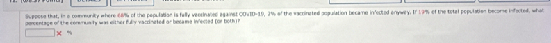 Suppose that, in a community where 68% of the population is fully vaccinated against COVID- 19, 2% of the vaccinated population became infected anyway. If 19% of the total population become infected, what 
percentage of the community was either fully vaccinated or became infected (or both)?
x %