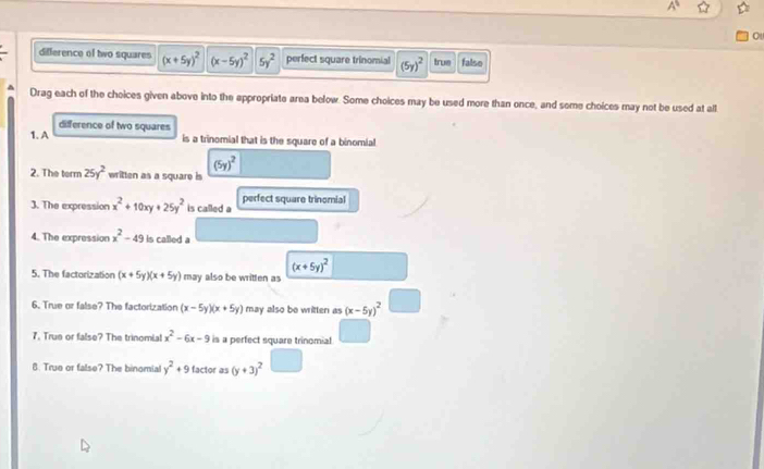 difference of two squares (x+5y)^2 (x-5y)^25y^2 perfect square trinomial (5y)^2 true falso^(Drag each of the choices given above into the appropriate area below. Some choices may be used more than once, and some choices may not be used at all
difference of two squares
1. A is a trinomial that is the square of a binomial
(5y)^2)
2. The term 25y^2 written as a square is
3. The expression x^2+10xy+25y^2 is called a perfect square trinomial
4. The expression x^2-49 is called a
(x+5y)^2
5. The factorization (x+5y)(x+5y) may also be written as
6. True or false? The factorization (x-5y)(x+5y) may also be writter as (x-5y)^2
7. True or false? The trinomia! x^2-6x-9 is a perfect square trinomial
8. True or false? The binomial y^2+9 factor as (y+3)^2