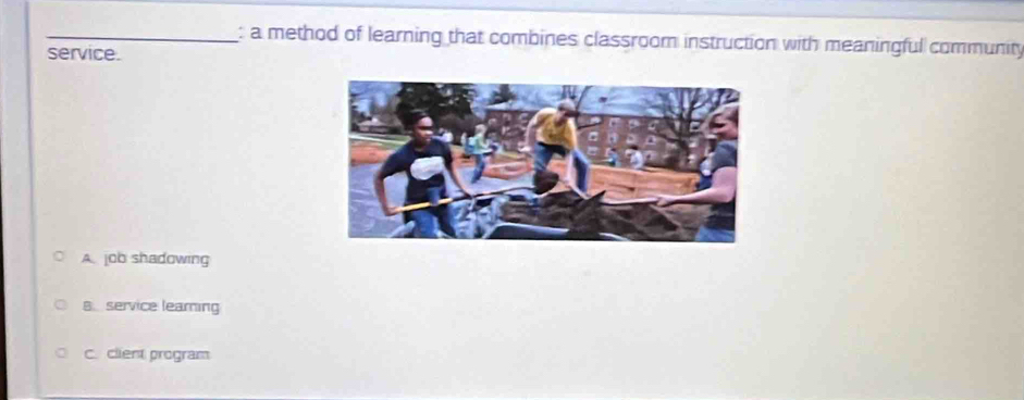 a method of learning that combines classroom instruction with meaningful community
service.
A. job shadowing
B.service learning
C. client program