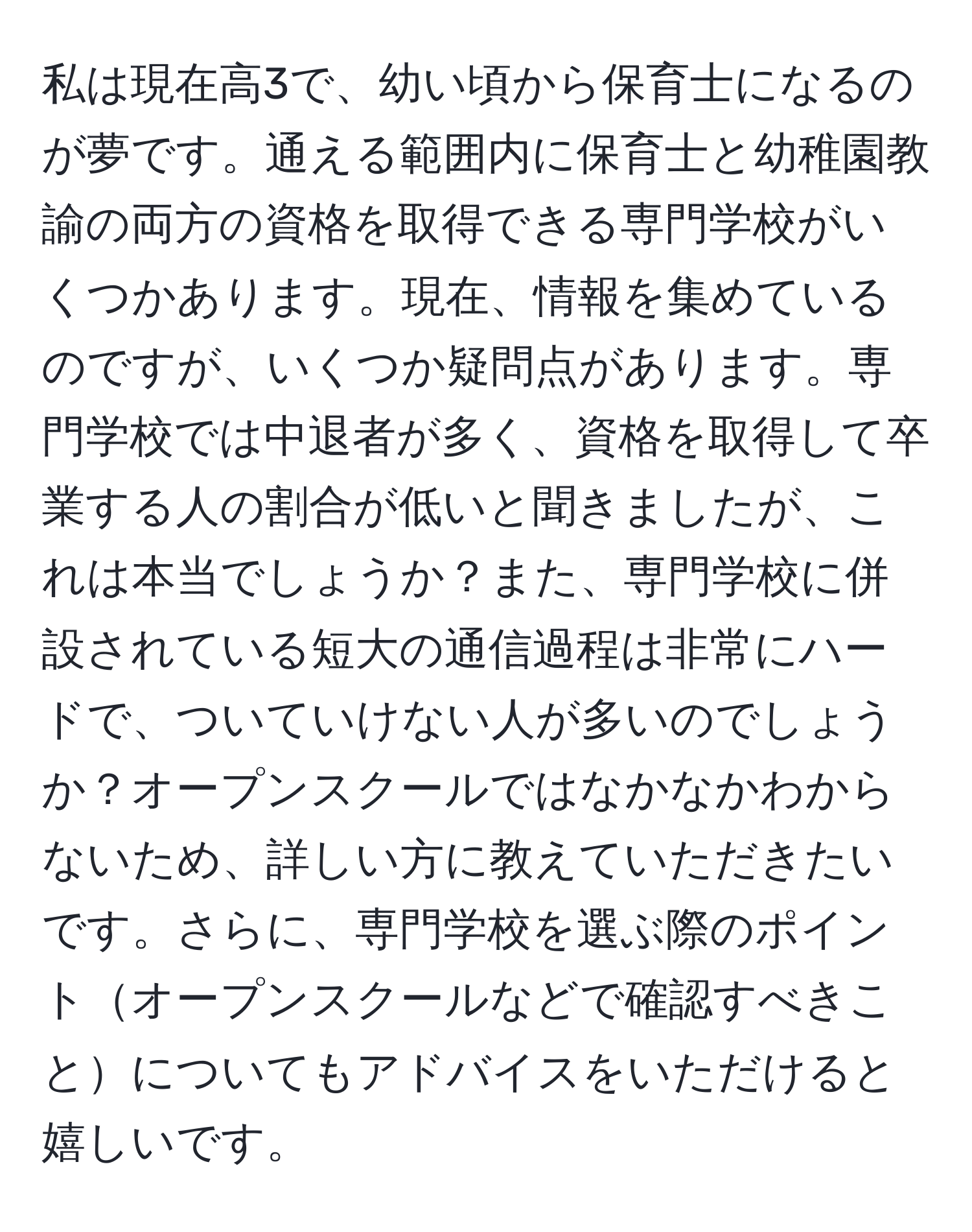 私は現在高3で、幼い頃から保育士になるのが夢です。通える範囲内に保育士と幼稚園教諭の両方の資格を取得できる専門学校がいくつかあります。現在、情報を集めているのですが、いくつか疑問点があります。専門学校では中退者が多く、資格を取得して卒業する人の割合が低いと聞きましたが、これは本当でしょうか？また、専門学校に併設されている短大の通信過程は非常にハードで、ついていけない人が多いのでしょうか？オープンスクールではなかなかわからないため、詳しい方に教えていただきたいです。さらに、専門学校を選ぶ際のポイントオープンスクールなどで確認すべきことについてもアドバイスをいただけると嬉しいです。