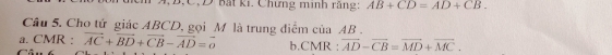 A, B.C.D Bất ki. Chưng minh rằng AB+CD=AD+CB. 
Cầu 5. Cho tứ giác ABCD, gọi M là trung điểm của AB. 
a. CMR : vector AC+vector BD+vector CB-vector AD=vector o b.CMR : overline AD-overline CB=overline MD+overline MC.