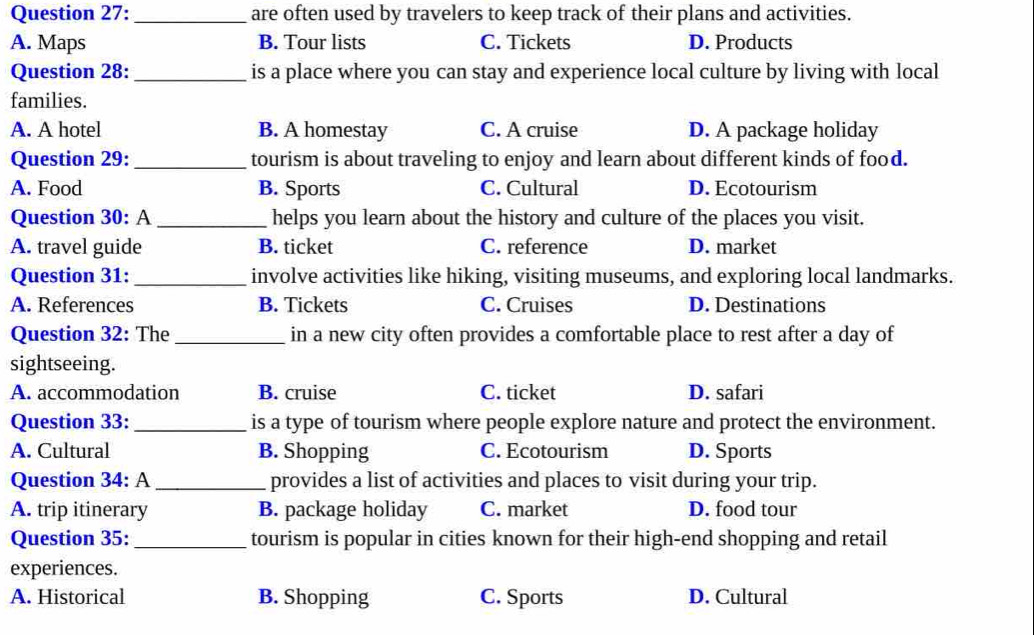 are often used by travelers to keep track of their plans and activities.
A. Maps B. Tour lists C. Tickets D. Products
Question 28:_ is a place where you can stay and experience local culture by living with local
families.
A. A hotel B. A homestay C. A cruise D. A package holiday
Question 29: _tourism is about traveling to enjoy and learn about different kinds of food.
A. Food B. Sports C. Cultural D. Ecotourism
Question 30: A _helps you learn about the history and culture of the places you visit.
A. travel guide B. ticket C. reference D. market
Question 31: _involve activities like hiking, visiting museums, and exploring local landmarks.
A. References B. Tickets C. Cruises D. Destinations
Question 32: The _in a new city often provides a comfortable place to rest after a day of
sightseeing.
A. accommodation B. cruise C. ticket D. safari
Question 33: _is a type of tourism where people explore nature and protect the environment.
A. Cultural B. Shopping C. Ecotourism D. Sports
Question 34: A_ provides a list of activities and places to visit during your trip.
A. trip itinerary B. package holiday C. market D. food tour
Question 35: _tourism is popular in cities known for their high-end shopping and retail
experiences.
A. Historical B. Shopping C. Sports D. Cultural