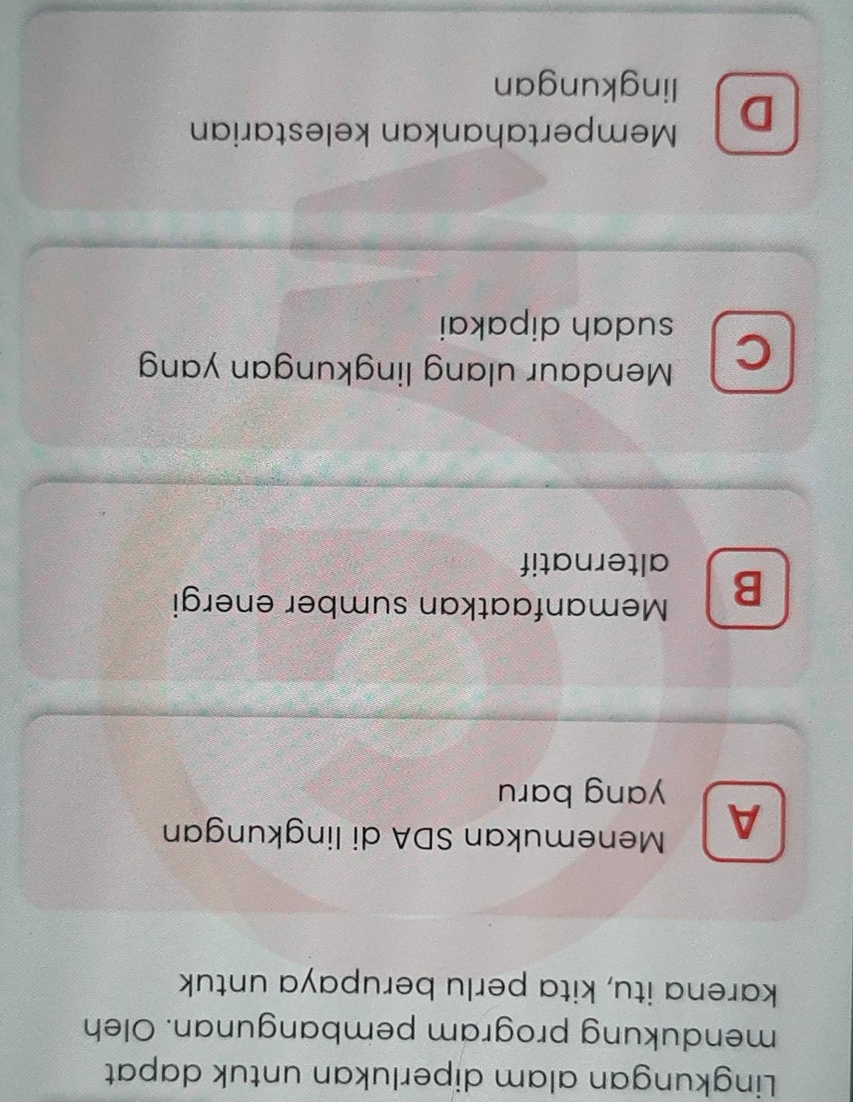 Lingkungan alam diperlukan untuk dapat
mendukung program pembangunan. Oleh
karena itu, kita perlu berupaya untuk
A
Menemukan SDA di lingkungan
yang baru
B
Memanfaatkan sumber energi
alternatif
C
Mendaur ulang lingkungan yan
sudah dipakai
D
Mempertahankan kelestarian
lingkungan