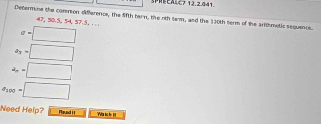 SPRECALC7 12.2.041. 
Determine the common difference, the fifth term, the nth term, and the 100th term of the arithmetic sequence.
47, 50. 5, 54, 57. 5, .. .
d=□
a_5=□
a_n=□
a_100=□
Need Help? Read it Watch it