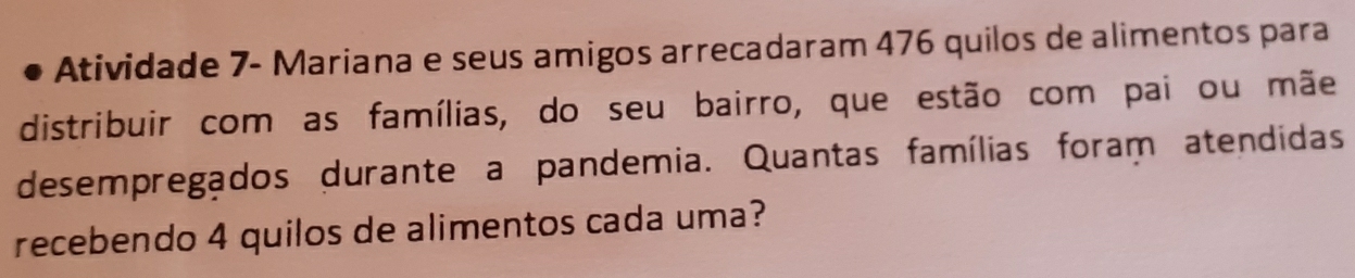 Atividade 7- Mariana e seus amigos arrecadaram 476 quilos de alimentos para 
distribuir com as famílias, do seu bairro, que estão com pai ou mãe 
desempregados durante a pandemia. Quantas famílias foram atendidas 
recebendo 4 quilos de alimentos cada uma?