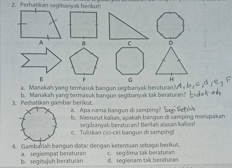 Manakah yang termasuk bangun segibanyak beraturan?
b. Manakah yang termasuk bangun segibanyak tak beraturan?
3. Perhatikan gambar berikut.
a. Apa nama bangun di samping?
b. Menurut kalian, apakah bangun di samping merupakan
segibanyak beraturan? Berilah alasan kalian!
c. Tuliskan ciri-ciri bangun di samping!
4. Gambarlah bangun datar dengan ketentuan sebagai berikut.
a. segiempat beraturan c. segilima tak beraturan
b. segitujuh beraturan d. segienam tak beraturan