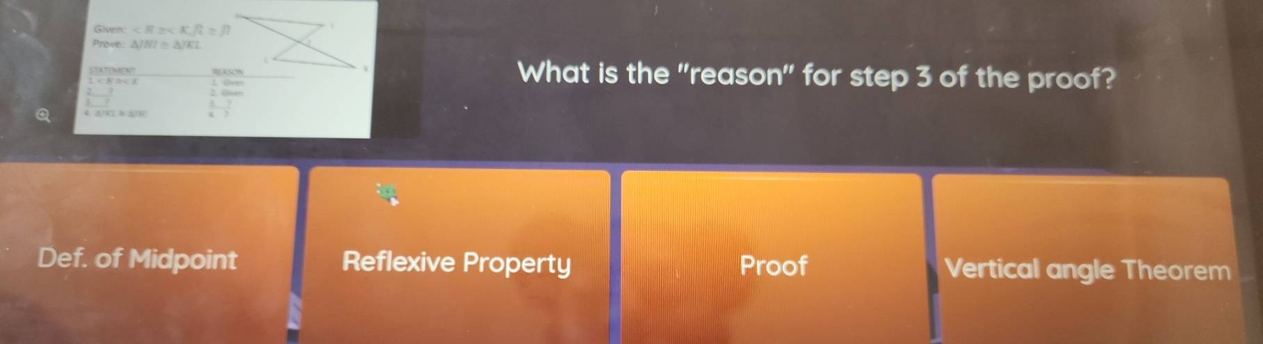 Givnn , R≥ /? 
Prove △ JHI≌ △ JKL
STATEMENT What is the "reason" for step 3 of the proof?
 2/5 - 3/7 
Q 4/KL≌ △ /HC - 7/7 
Def. of Midpoint Reflexive Property Proof Vertical angle Theorem