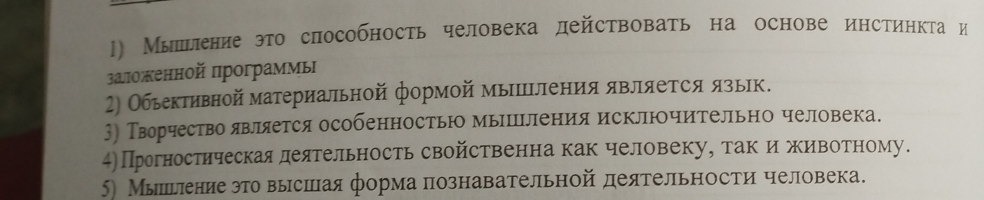 Мышьение это способность человека действовать на основе инстинкта и 
заложенной программь 
2) Обьективной материальной формой мыΙΙΙления является язьк. 
) Творчество является особенностью мышΙления исключительно человека. 
4)Прогностическая деятельность свойственна как человеку, так иживотному. 
5) Мыльениеэто вырсшаяформа познавательной деятельности человека.