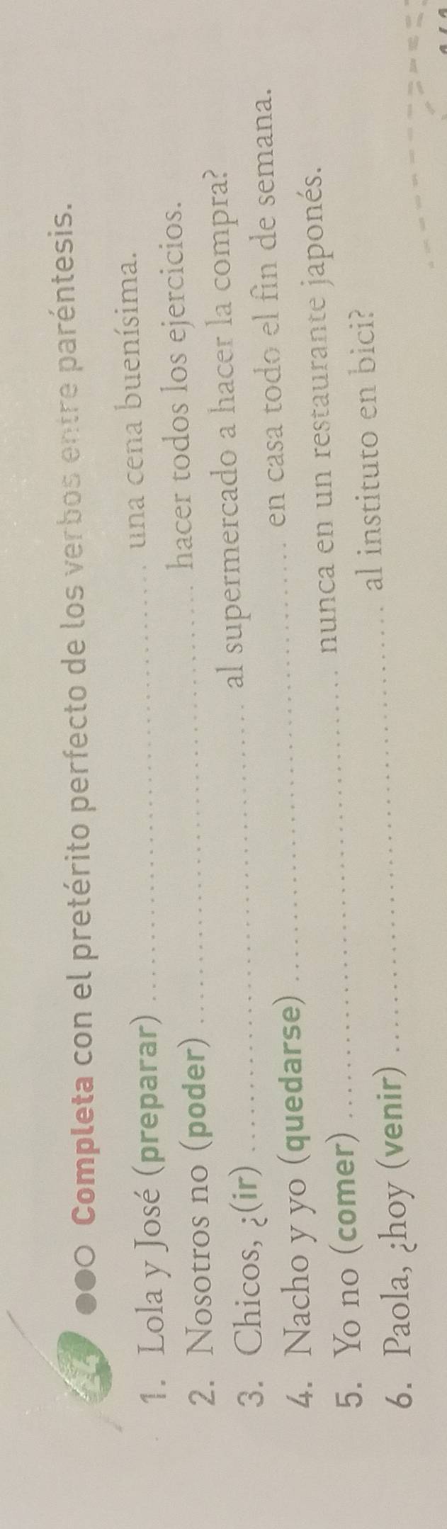 ●●0 Completa con el pretérito perfecto de los verbos entre paréntesis. 
1. Lola y José (preparar) _una cena buenísima. 
2. Nosotros no (poder) _hacer todos los ejercicios. 
3. Chicos, ¿(ir) _al supermercado a hacer la compra? 
4. Nacho y yo (quedarse) _en casa todo el fin de semana. 
5. Yo no (comer) _nunca en un restaurante japonés. 
6. Paola, ¿hoy (venir) _al instituto en bici?