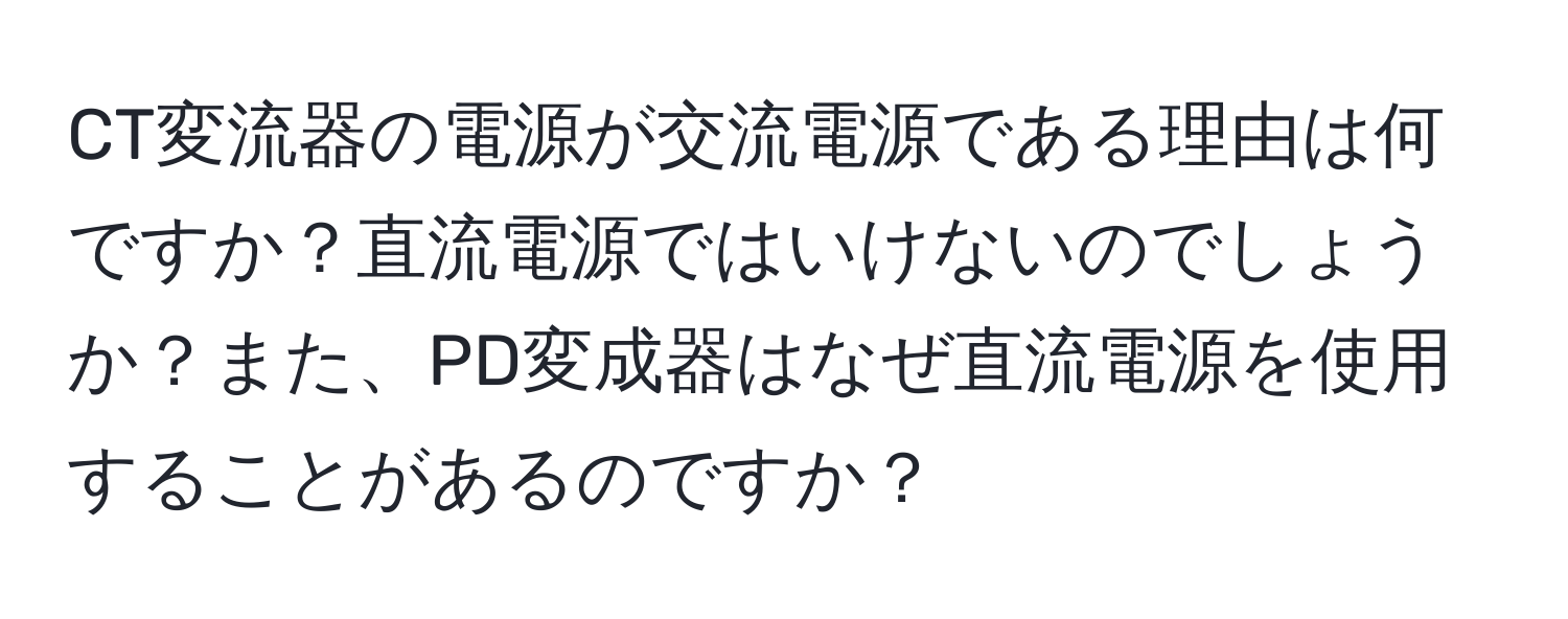 CT変流器の電源が交流電源である理由は何ですか？直流電源ではいけないのでしょうか？また、PD変成器はなぜ直流電源を使用することがあるのですか？