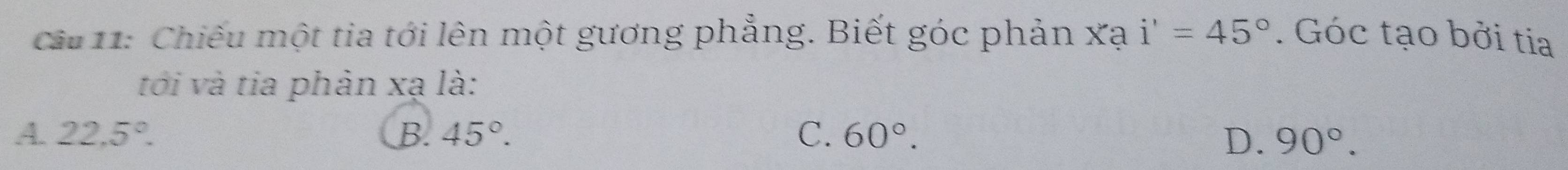 cầu 11: Chiếu một tia tới lên một gương phẳng. Biết góc phản xạ i'=45°. Góc tạo bởi tia
tới và tia phân xạ là:
A. 22.5°. B. 45°. C、 60°. D. 90°.