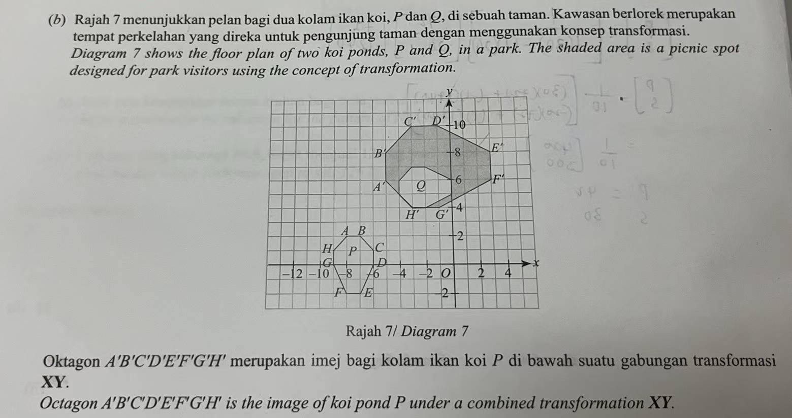 Rajah 7 menunjukkan pelan bagi dua kolam ikan koi, P dan Q, di sebuah taman. Kawasan berlorek merupakan
tempat perkelahan yang direka untuk pengunjung taman dengan menggunakan konsep transformasi.
Diagram 7 shows the floor plan of two koi ponds, P and Q, in a park. The shaded area is a picnic spot
designed for park visitors using the concept of transformation.
Rajah 7/ Diagram 7
Oktagon A'B'C'D'E'F'G'H' merupakan imej bagi kolam ikan koi P di bawah suatu gabungan transformasi
XY.
Octagon A'B'C'D'E'F'G'H' is the image of koi pond P under a combined transformation XY.