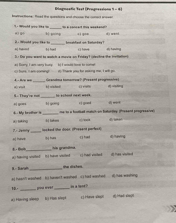 Diagnostic Test (Progressions 1 - 6)
Instructions: Read the questions and choose the correct answer.
1.- Would you like to _to a concert this weekend?
a) go b) going c) goe d) went
2.- Would you like to _breakfast on Saturday?
a) haved b) had c) have d) having
3.- Do you want to watch a movie on Friday? (decline the invitation)
a) Sorry, I am very busy. b) I would love to come!

c) Sure, I am coming! d) Thank you for asking me, I will go.
4.- Are we _Grandma tomorrow? (Present progressive)
a) visit b) visited c) visits d) visiting
5.- They're not_ to school next week.
a) goes b) going c) goed d) went
6.- My brother is _me to a football match on Saturday. (Present progressive)
a) taking b) takes c) took d) taken
7.- Jenny_ locked the door. (Present perfect)
a) have b) has c) had d) having
8.- Bob_ his grandma.
a) having visited b) have visited c) had visited d) has visited
9.- Sarah _the dishes.
a) hasn't washed b) haven't washed c) had washed d) has washing
10.- _you ever _in a tent?
a) Having sleep b) Has slept c) Have slept d) Had slept