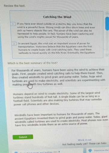 Review the text.
Catching the Wind
_ ) If you have ever stood outside on a stormy day, you know that the
wind is a powerful force. Strong winds can blow down trees and even
pick up heavy objects like cars. The power of the wind can also be
harnessed to help people. In fact, humans have been capturing and
using the wind's mighty power for thousands of years.
2 In ancient Egypt, the wind was an important source of power for
transportation. Historians believe that the Egyptians were the first
humans to create boats with wind-catching sails. They used these
sailboats to travel quickly on the Nile River. Eventually, the Egyptians
Which is the best summary of the text?
For thousands of years, humans have been using the wind to achieve their
goals. First, people created wind-catching sails to help them travel. Then,
they created windmills to grind grain and pump water. Today, huge wind
turbines are used to make electricity, and scientists are experimenting with
making pow with tiny turbines as well.
Humans depend on wind to create electricity. Some of the largest wind
turbines stand hundreds of feet tall. A single blade can be as long as a
football field. Scientists are also making tiny turbines that may someday
power cell phones and other devices.
Windmills have been important to humans for thousands of years. The
ancient Egyptians invented them to grind grain and pump water. Today, giant
windmills called turbines are used to create electricity. Most phones now even
have tiny windmills inside them as an extra source of power.
Submit
Work it out
Not feeling ready yet? These can help:
Determine the
