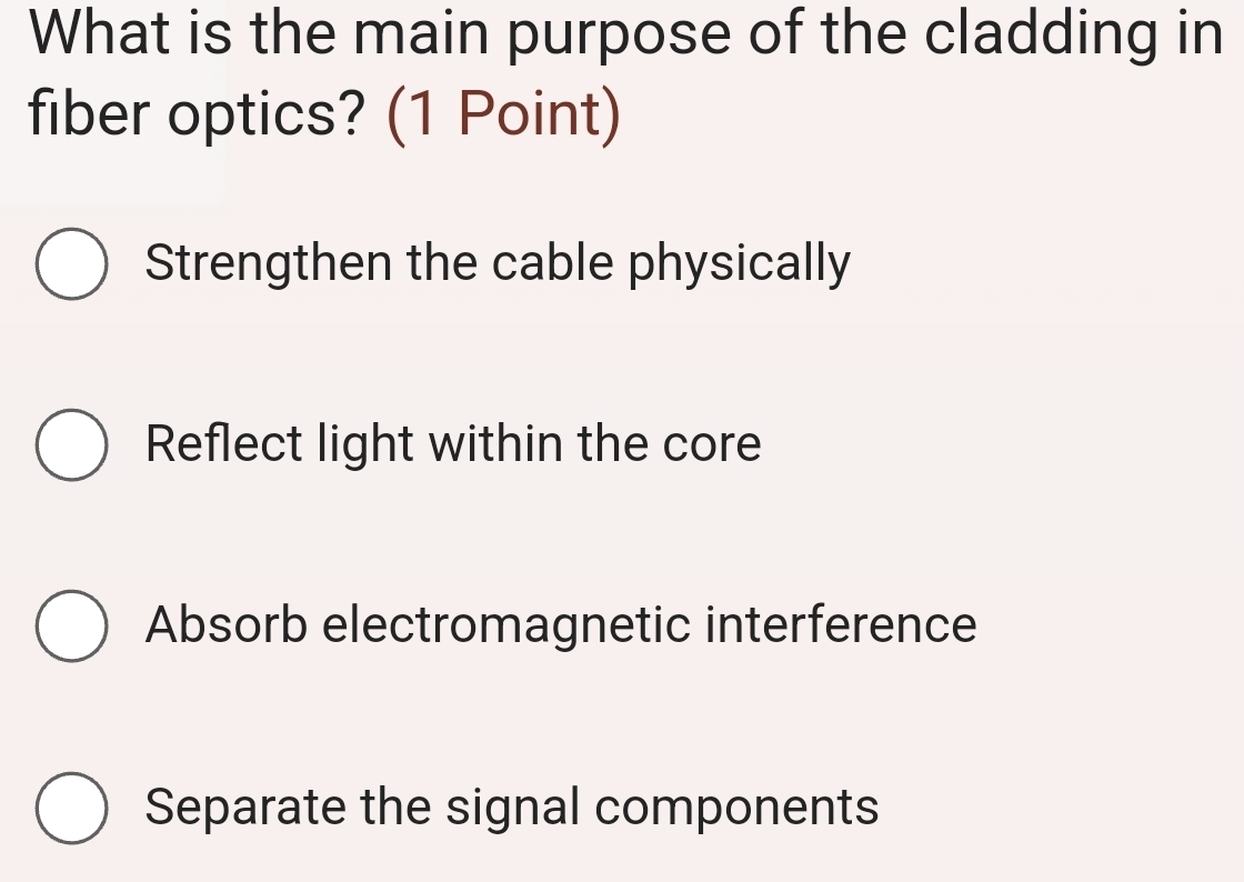 What is the main purpose of the cladding in
fiber optics? (1 Point)
Strengthen the cable physically
Reflect light within the core
Absorb electromagnetic interference
Separate the signal components