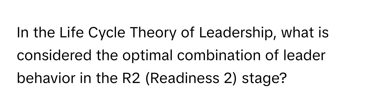 In the Life Cycle Theory of Leadership, what is considered the optimal combination of leader behavior in the R2 (Readiness 2) stage?