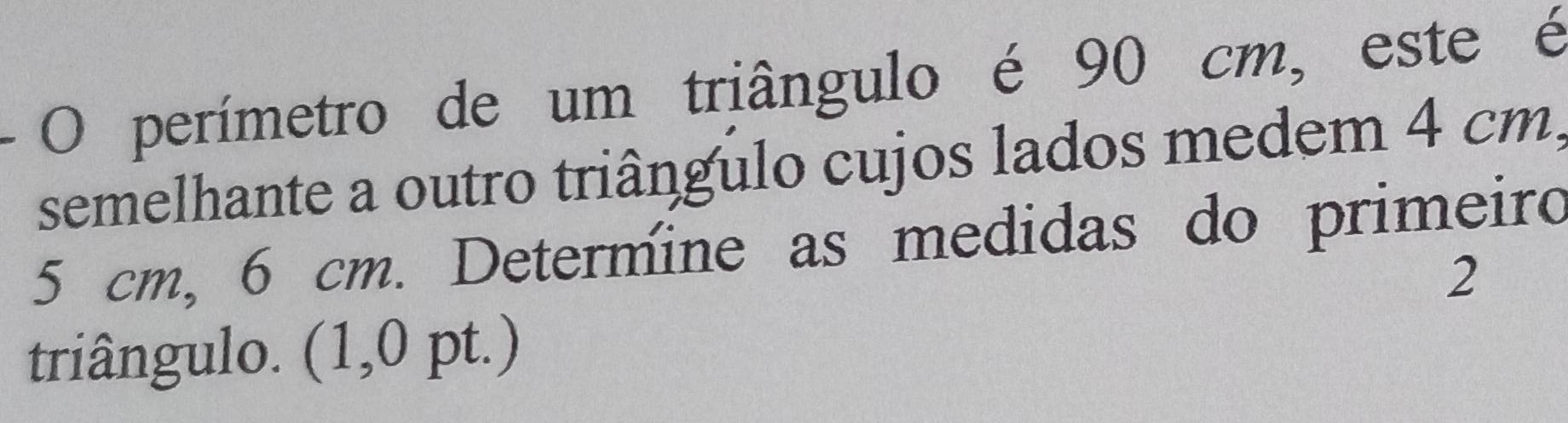 perímetro de um triângulo é 90 cm, este é 
semelhante a outro triângulo cujos lados medem 4 cm,
5 cm, 6 cm. Determine as medidas do primeiro 
2 
triângulo. (1,0 pt.)