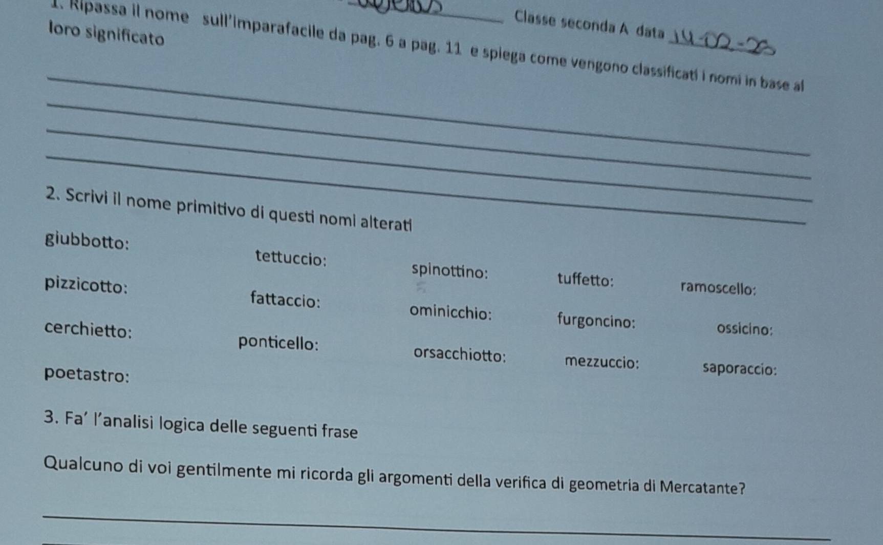 Classe seconda A data 
loro significato 
1. Ripassa il nome sull'imparafacile da pag. 6 a pag. 11 e spiega come vengono classificati i nomi in base a 
_ 
_ 
_ 
_ 
2. Scrivi il nome primitivo di questi nomi alterati 
giubbotto: tettuccio: spinottino: tuffetto: 
ramoscello: 
pizzicotto: fattaccio: ominicchio: furgoncino: 
cerchietto: 
ossicino: 
ponticello: orsacchiotto: mezzuccio: saporaccio: 
poetastro: 
3. Fa' l’analisi logica delle seguenti frase 
Qualcuno di voi gentilmente mi ricorda gli argomenti della verifica di geometria di Mercatante? 
_