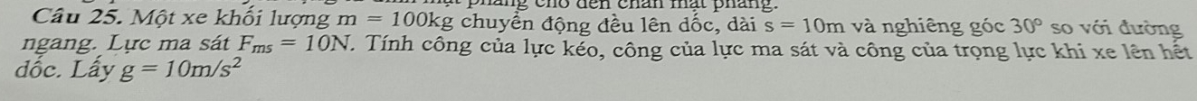 phang cho dến chan mất pháng. 
Câu 25. Một xe khổi lượng m=100kg chuyển động đều lên dốc, dài s=10m và nghiêng góc 30° so với đường 
ngang. Lực ma sát F_ms=10N Tính công của lực K céo, công của lực ma sát và công của trọng lực khi xe lên hết 
dốc. Lấy g=10m/s^2