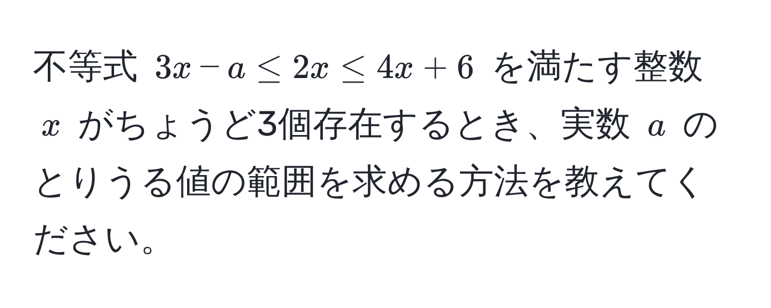 不等式 $3x - a ≤ 2x ≤ 4x + 6$ を満たす整数 $x$ がちょうど3個存在するとき、実数 $a$ のとりうる値の範囲を求める方法を教えてください。