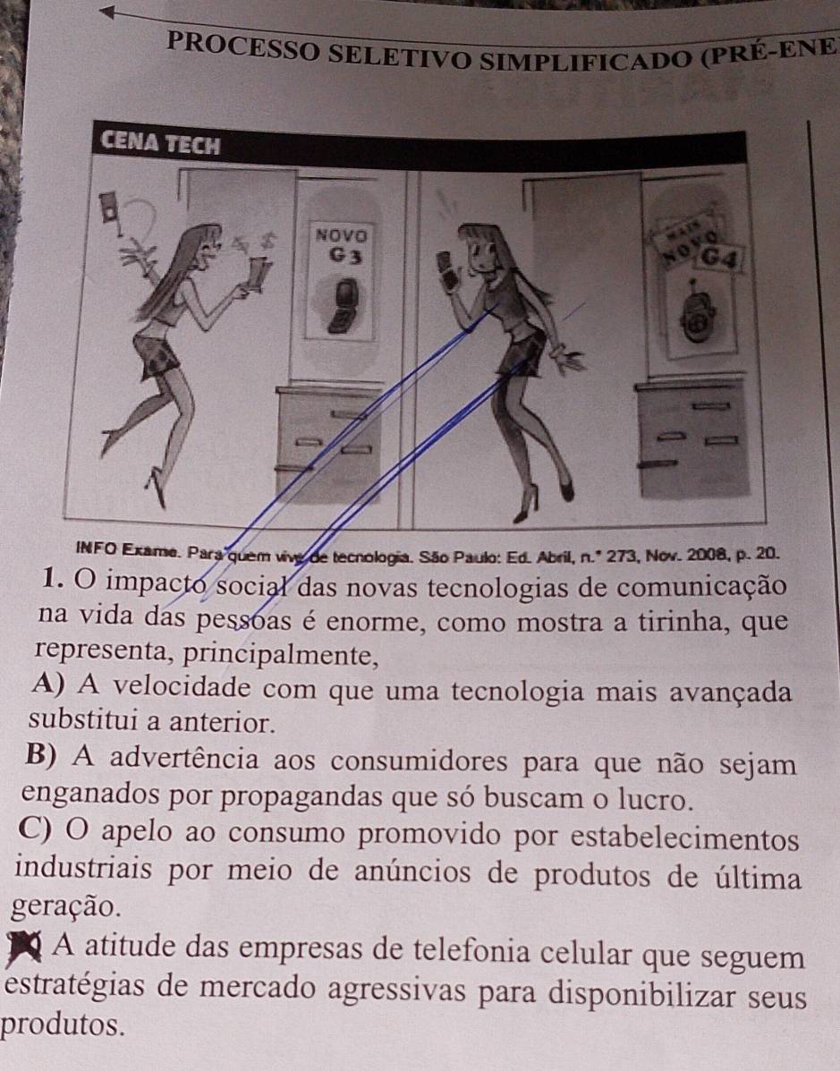 PROCESSO SELETIVO SIMPLIFICADO (PRÉ-ENE
xame. Para quem vive de tecnologia. São Paulo: Ed. Abril, n.º 273, Nov. 2008, p. 20.
1. O impacto social das novas tecnologias de comunicação
na vida das pessoas é enorme, como mostra a tirinha, que
representa, principalmente,
A) A velocidade com que uma tecnologia mais avançada
substitui a anterior.
B) A advertência aos consumidores para que não sejam
enganados por propagandas que só buscam o lucro.
C) O apelo ao consumo promovido por estabelecimentos
industriais por meio de anúncios de produtos de última
geração.
A atitude das empresas de telefonia celular que seguem
estratégias de mercado agressivas para disponibilizar seus
produtos.