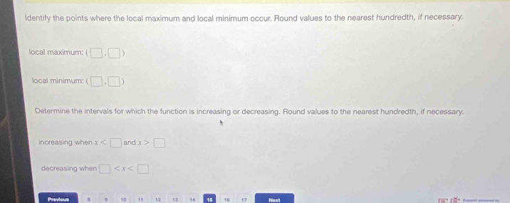 ldentify the points where the local maximum and local minimum occur. Round values to the nearest hundredth, if necessary. 
local maximum: (□ ,□ )
local minimum: (□ ,□ )
Determine the intervals for which the function is increasing or decreasing. Round values to the nearest hundredth, if necessary. 
increasing when x and x>□
decreasing when □
Previous B 9 10 1 12 13 14 15 16 17 Next Suppait ppeared by