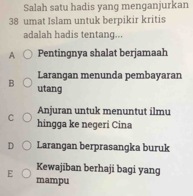 Salah satu hadis yang menganjurkan
38 umat Islam untuk berpikir kritis
adalah hadis tentang...
A Pentingnya shalat berjamaah
Larangan menunda pembayaran
B
utang
Anjuran untuk menuntut ilmu
C
hingga ke negeri Cina
D Larangan berprasangka buruk
Kewajiban berhaji bagi yang
E
mampu