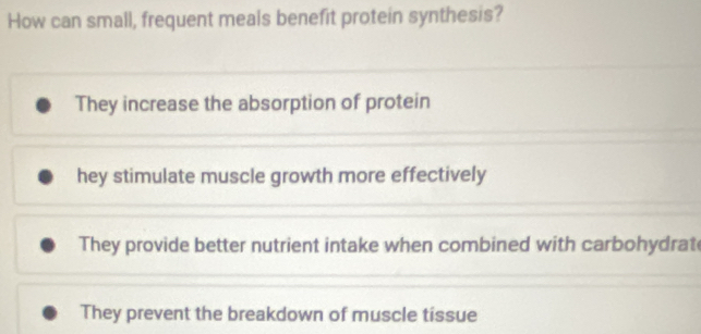 How can small, frequent meals benefit protein synthesis?
They increase the absorption of protein
hey stimulate muscle growth more effectively
They provide better nutrient intake when combined with carbohydrat
They prevent the breakdown of muscle tissue