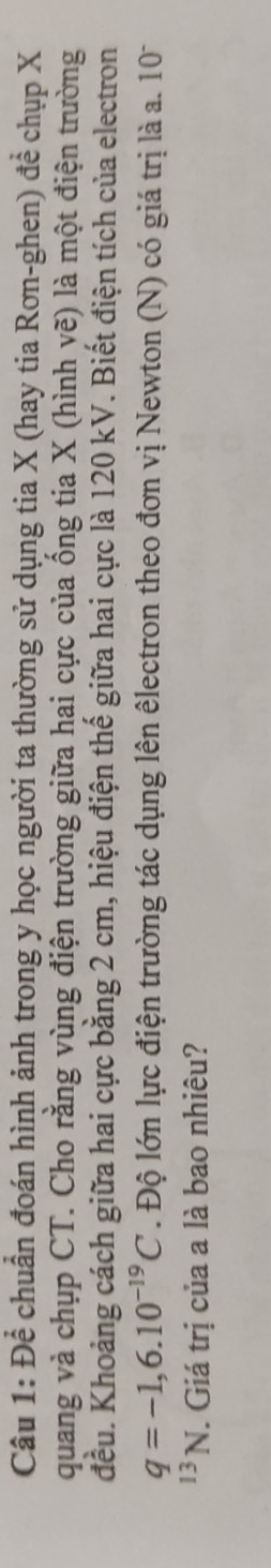 Để chuẩn đoán hình ảnh trong y học người ta thường sử dụng tia X (hay tia Rơn-ghen) để chụp X
quang và chụp CT. Cho rằng vùng điện trường giữa hai cực của ống tia X (hình yẽ) là một điện trường 
đều. Khoảng cách giữa hai cực bằng 2 cm, hiệu điện thế giữa hai cực là 120 kV. Biết điện tích của electron
q=-1,6.10^(-19)C Độ lớn lực điện trường tác dụng lên êlectron theo đơn vị Newton (N) có giá trị là a. 10 
13N J. Giá trị của a là bao nhiêu?