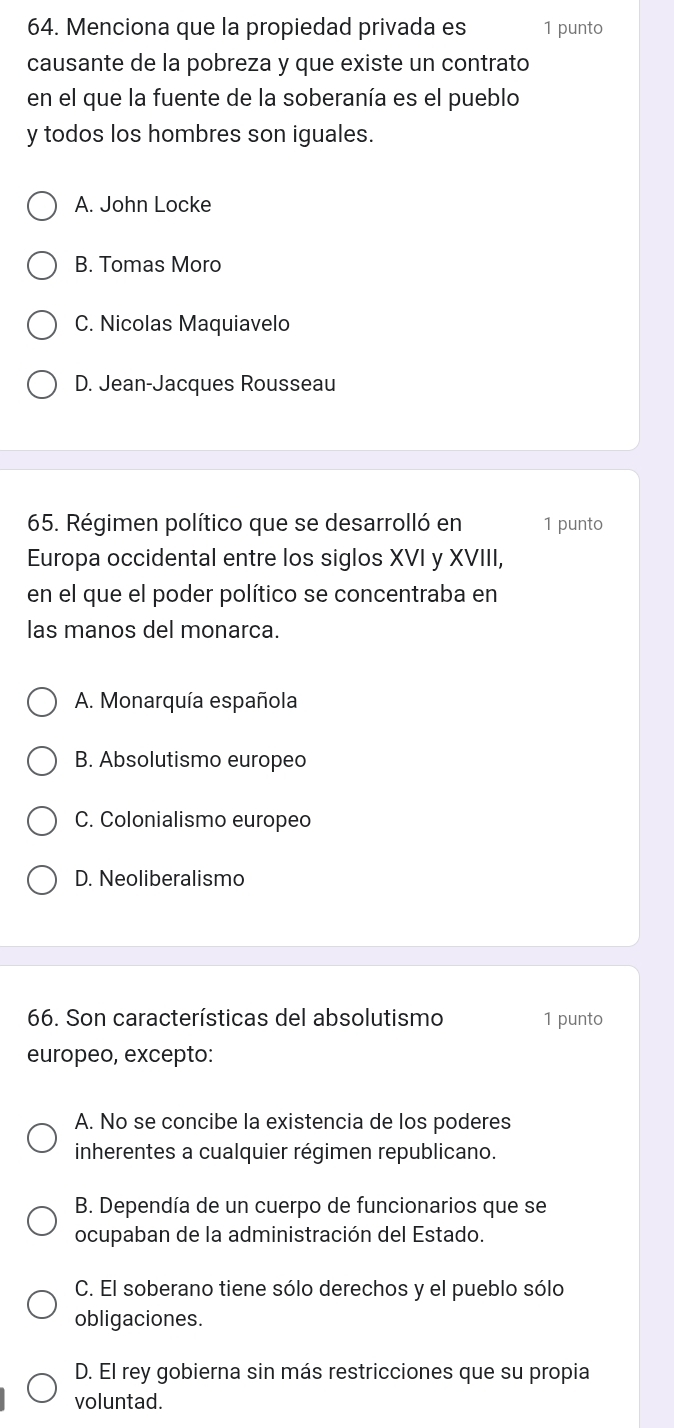 Menciona que la propiedad privada es 1 punto
causante de la pobreza y que existe un contrato
en el que la fuente de la soberanía es el pueblo
y todos los hombres son iguales.
A. John Locke
B. Tomas Moro
C. Nicolas Maquiavelo
D. Jean-Jacques Rousseau
65. Régimen político que se desarrolló en 1 punto
Europa occidental entre los siglos XVI y XVIII,
en el que el poder político se concentraba en
las manos del monarca.
A. Monarquía española
B. Absolutismo europeo
C. Colonialismo europeo
D. Neoliberalismo
66. Son características del absolutismo 1 punto
europeo, excepto:
A. No se concibe la existencia de los poderes
inherentes a cualquier régimen republicano.
B. Dependía de un cuerpo de funcionarios que se
ocupaban de la administración del Estado.
C. El soberano tiene sólo derechos y el pueblo sólo
obligaciones.
D. El rey gobierna sin más restricciones que su propia
voluntad.