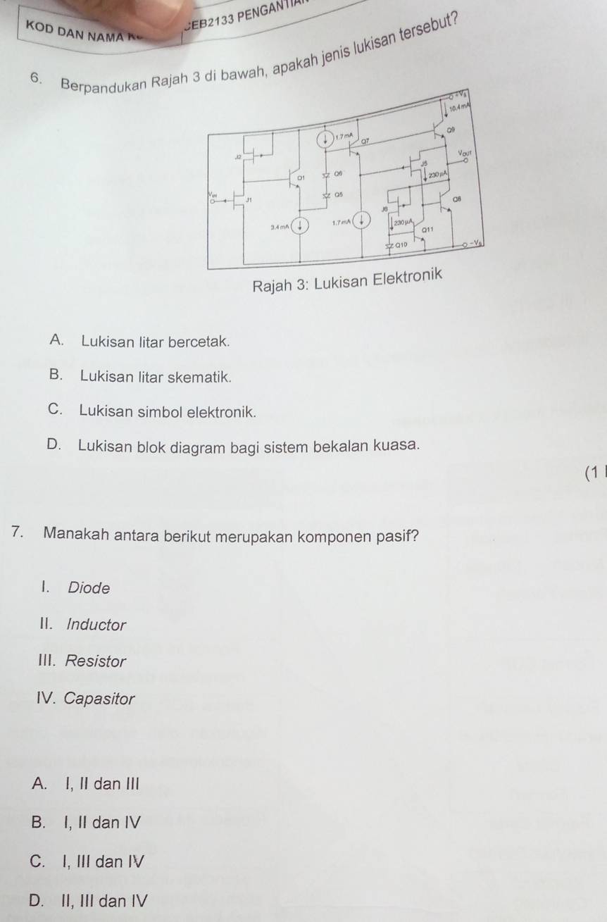 SEB2133 PENGANTíA
KOD DAN NAMA K
6. Berpandukan Rajah 3 di bawah, apakah jenis lukisan tersebut?
Rajah 3: Lukisan Elektronik
A. Lukisan litar bercetak.
B. Lukisan litar skematik.
C. Lukisan simbol elektronik.
D. Lukisan blok diagram bagi sistem bekalan kuasa.
(1
7. Manakah antara berikut merupakan komponen pasif?
I. Diode
II. Inductor
III. Resistor
IV. Capasitor
A. I, II dan III
B. I, II dan IV
C. I, III dan IV
D. II, III dan IV