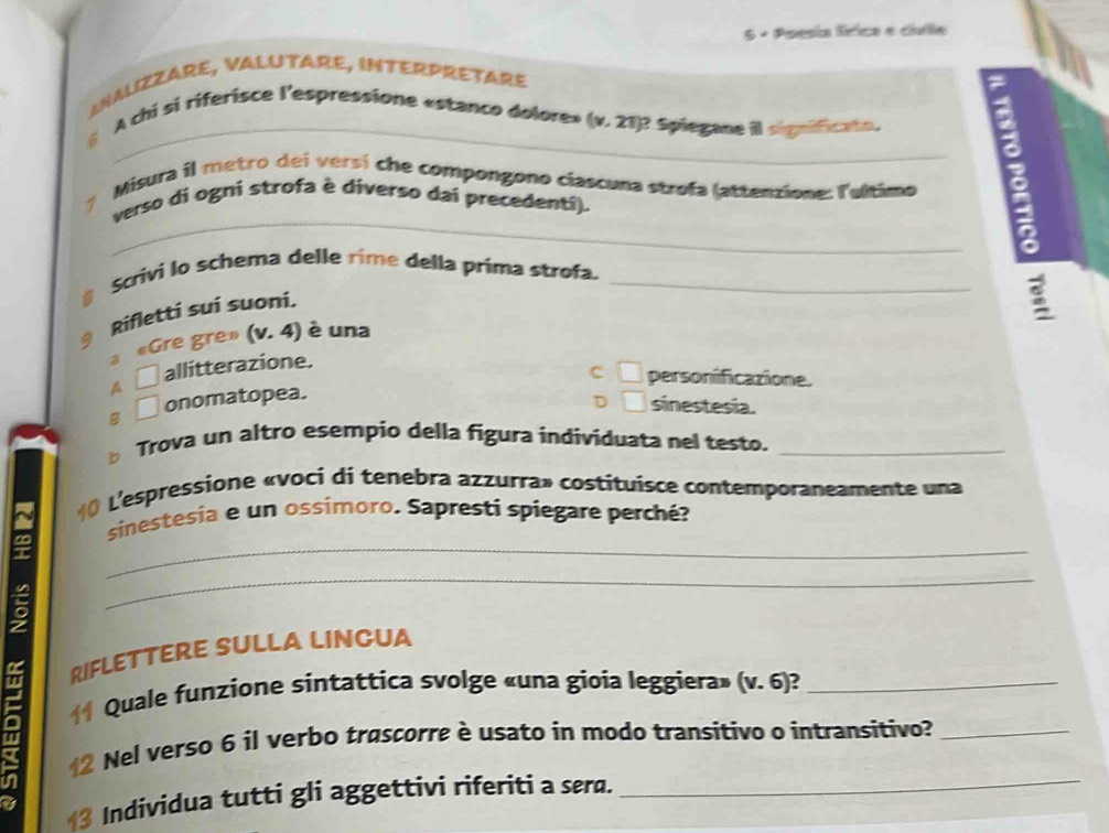 5 + Poesía fírica e cufle
SNALIZZARE, VALUTARE, INTERPRETARE
a
_
6 A chi si riferisce l'espressione «stanco dolore» (v. 21)? Spiegane il significato.
_
? Misura il metro dei versí che compongono ciascuna strofa (attenzione: l'ultimo
verso di ogni strofa è diverso dai precedenti).
a
@ Scrivi lo schema delle rime della prima strofa._
§ Rifletti sui suoni.
3 《Gre gre» (v. 4) è una
A □ allitterazione.
c □ personificazione.
g □ onomatopea.
□ sinestesia.
Trova un altro esempio della figura individuata nel testo._
() L'espressione «voci di tenebra azzurra» costituisce contemporaneamente una
_
sinestesía e un ossimoro. Sapresti spiegare perché?
_
RIFLETTERE SULLA LINCUA
Quale funzione sintattica svolge «una gioia leggiera» (v. 6)?_
I Nel verso 6 il verbo trascorre è usato in modo transitivo o intransitivo?_
in
Individua tutti gli aggettivi riferiti a sera.
_